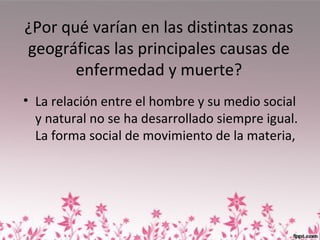 ¿Por qué varían en las distintas zonas
geográficas las principales causas de
enfermedad y muerte?
• La relación entre el hombre y su medio social
y natural no se ha desarrollado siempre igual.
La forma social de movimiento de la materia,
 