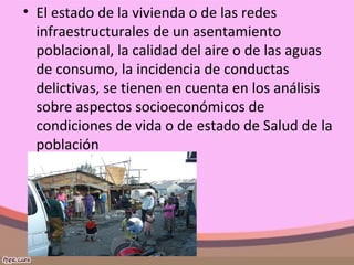 • El estado de la vivienda o de las redes
infraestructurales de un asentamiento
poblacional, la calidad del aire o de las aguas
de consumo, la incidencia de conductas
delictivas, se tienen en cuenta en los análisis
sobre aspectos socioeconómicos de
condiciones de vida o de estado de Salud de la
población
 