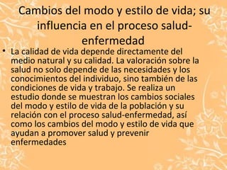 Cambios del modo y estilo de vida; su
influencia en el proceso salud-
enfermedad
• La calidad de vida depende directamente del
medio natural y su calidad. La valoración sobre la
salud no solo depende de las necesidades y los
conocimientos del individuo, sino también de las
condiciones de vida y trabajo. Se realiza un
estudio donde se muestran los cambios sociales
del modo y estilo de vida de la población y su
relación con el proceso salud-enfermedad, así
como los cambios del modo y estilo de vida que
ayudan a promover salud y prevenir
enfermedades
 