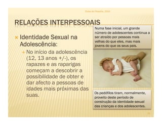 Clube de Filosofia, 2010




                                    Numa fase inicial, um grande
                                    número de adolescentes continua a
  Identidade
            Sexual na               ser atraído por pessoas mais
                                    velhas do que eles, mas mais
  Adolescência:                     jovens do que os seus pais.
    Noinício da adolescência
    (12, 13 anos +/-), os
    rapazes e as raparigas
    começam a descobrir a
    possibilidade de obter e
    dar afecto a pessoas de
    idades mais próximas das
                                    Os pedófilos tiram, normalmente,
    suas.                           proveito deste período de
                                    construção da identidade sexual
                                    das crianças e dos adolescentes.
                                                                       15
 