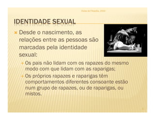 Clube de Filosofia, 2010




  Desdeo nascimento, as
 relações entre as pessoas são
 marcadas pela identidade
 sexual:
    Os pais não lidam com os rapazes do mesmo
     modo com que lidam com as raparigas;
    Os próprios rapazes e raparigas têm
     comportamentos diferentes consoante estão
     num grupo de rapazes, ou de raparigas, ou
     mistos.

                                                     3
 