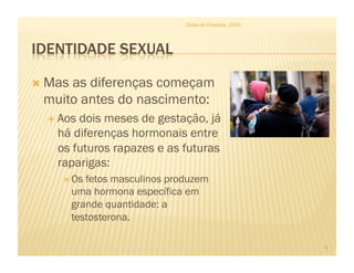 Clube de Filosofia, 2010




  Mas
     as diferenças começam
 muito antes do nascimento:
    Aosdois meses de gestação, já
    há diferenças hormonais entre
    os futuros rapazes e as futuras
    raparigas:
       Os  fetos masculinos produzem
         uma hormona específica em
         grande quantidade: a
         testosterona.

                                                           4
 