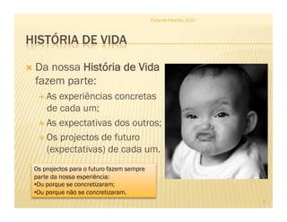 Clube de Filosofia, 2010




  Danossa História de Vida
  fazem parte:
    As experiências concretas
     de cada um;
    As expectativas dos outros;

    Os projectos de futuro
     (expectativas) de cada um.
 Os projectos para o futuro fazem sempre
 parte da nossa experiência:
 • Ou porque se concretizaram;
 • Ou porque não se concretizaram.
                                                                      6
 