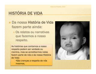 Clube de Filosofia, 2010




  Danossa História de Vida
  fazem parte ainda:
    Os relatos ou narrativas
     que fazemos a nosso
     respeito.
 As histórias que contamos a nosso
 respeito podem ser verdade ou
 mentira, mas se acreditarmos nelas
 fazem parte de nós e da nossa História
 de Vida:
     • São crenças a respeito de nós
     mesmos.
                                                                 7
 