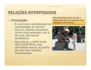 Clube de Filosofia, 2010




                                        Nos primeiros tempos de vida, o
  Vinculação:                          bebé ainda não é um rapaz ou uma
                                        rapariga: é uma criança.
    É a primeira manifestação da
     necessidade de carinho,
     ternura, afectos recíprocos
     (entre duas pessoas), isto é,
     de uma vida sexual
     satisfatória.
    No entanto, o bebé ainda
     NÃO CONSTRUIU uma
     identidade sexual, do ponto
     de vista das relações
     interpessoais.


                                                                       9
 