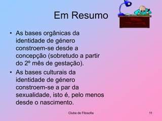 Em ResumoAs bases orgânicas da identidade de género constroem-se desde a concepção (sobretudo a partir do 2º mês de gestação).As bases culturais da identidade de género constroem-se a par da sexualidade, isto é, pelo menos desde o nascimento.Clube de Filosofia11
