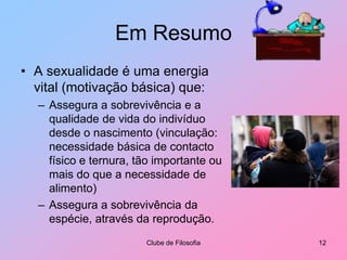 Em ResumoA sexualidade é uma energia vital (motivação básica) que:Assegura a sobrevivência e a qualidade de vida do indivíduo desde o nascimento (vinculação: necessidade básica de contacto físico e ternura, tão importante ou mais do que a necessidade de alimento)Assegura a sobrevivência da espécie, através da reprodução.Clube de Filosofia12
