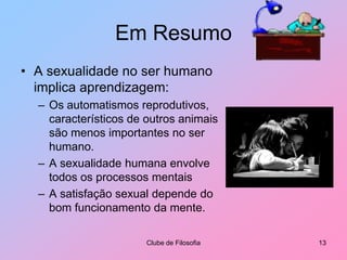 Em ResumoA sexualidade no ser humano implica aprendizagem:Os automatismos reprodutivos, característicos de outros animais são menos importantes no ser humano. A sexualidade humana envolve todos os processos mentais A satisfação sexual depende do bom funcionamento da mente.Clube de Filosofia13