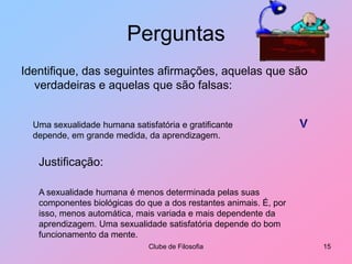 PerguntasIdentifique, das seguintes afirmações, aquelas que são verdadeiras e aquelas que são falsas:Clube de Filosofia15VUma sexualidade humana satisfatória e gratificante depende, em grande medida, da aprendizagem.Justificação:A sexualidade humana é menos determinada pelas suas componentes biológicas do que a dos restantes animais. É, por isso, menos automática, mais variada e mais dependente da aprendizagem. Uma sexualidade satisfatória depende do bom funcionamento da mente.
