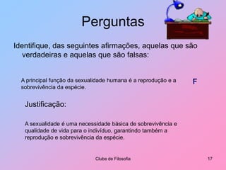 PerguntasIdentifique, das seguintes afirmações, aquelas que são verdadeiras e aquelas que são falsas:Clube de Filosofia17A principal função da sexualidade humana é a reprodução e a sobrevivência da espécie.FJustificação:A sexualidade é uma necessidade básica de sobrevivência e qualidade de vida para o indivíduo, garantindo também a reprodução e sobrevivência da espécie.