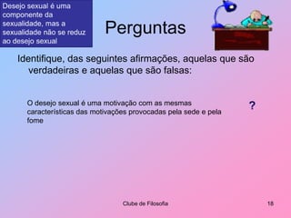 PerguntasIdentifique, das seguintes afirmações, aquelas que são verdadeiras e aquelas que são falsas:Clube de Filosofia18Desejo sexual é uma componente da sexualidade, mas a sexualidade não se reduz ao desejo sexualO desejo sexual é uma motivação com as mesmas características das motivações provocadas pela sede e pela fome?