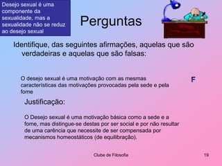 PerguntasIdentifique, das seguintes afirmações, aquelas que são verdadeiras e aquelas que são falsas:Clube de Filosofia19Desejo sexual é uma componente da sexualidade, mas a sexualidade não se reduz ao desejo sexualO desejo sexual é uma motivação com as mesmas características das motivações provocadas pela sede e pela fomeFJustificação:O Desejo sexual é uma motivação básica como a sede e a fome, mas distingue-se destas por ser social e por não resultar de uma carência que necessite de ser compensada por mecanismos homeostáticos (de equilibração).