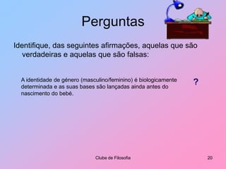 PerguntasIdentifique, das seguintes afirmações, aquelas que são verdadeiras e aquelas que são falsas:Clube de Filosofia20A identidade de género (masculino/feminino) é biologicamente determinada e as suas bases são lançadas ainda antes do nascimento do bebé.?