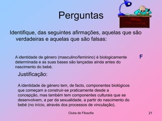 PerguntasIdentifique, das seguintes afirmações, aquelas que são verdadeiras e aquelas que são falsas:Clube de Filosofia21FA identidade de género (masculino/feminino) é biologicamente determinada e as suas bases são lançadas ainda antes do nascimento do bebé.Justificação:A identidade de género tem, de facto, componentes biológicos que começam a construir-se praticamente desde a concepção, mas também tem componentes culturais que se desenvolvem, a par da sexualidade, a partir do nascimento do bebé (no início, através dos processos de vinculação).