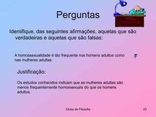PerguntasIdentifique, das seguintes afirmações, aquelas que são verdadeiras e aquelas que são falsas:Clube de Filosofia23A homossexualidade é tão frequente nos homens adultos como nas mulheres adultas.FJustificação:Os estudos conhecidos indicam que as mulheres adultas são menos frequentemente homossexuais do que os homens adultos.