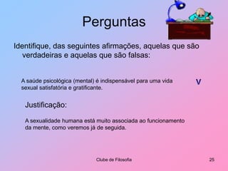 PerguntasIdentifique, das seguintes afirmações, aquelas que são verdadeiras e aquelas que são falsas:Clube de Filosofia25A saúde psicológica (mental) é indispensável para uma vida sexual satisfatória e gratificante.VJustificação:A sexualidade humana está muito associada ao funcionamento da mente, como veremos já de seguida.