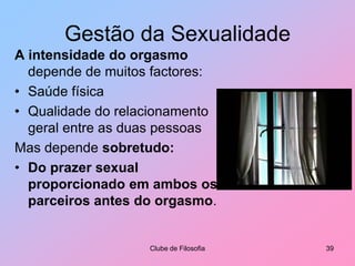 Gestão da SexualidadeNa sexualidade,Amor é o sentimento que corresponde às emoções que geram o prazer sexual.O prazer sexual manifesta-se de várias formas:Bem-estar físico, resultante do contacto, da ternura entre duas pessoasOrgasmo característico do acto sexual (coito)Clube de Filosofia34