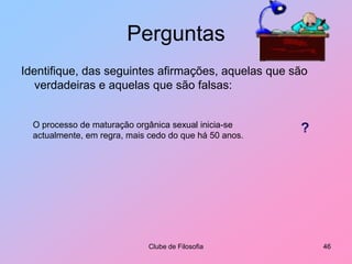 PerguntasIdentifique, das seguintes afirmações, aquelas que são verdadeiras e aquelas que são falsas:Clube de Filosofia41VNão há amor entre duas pessoas sem prazer sexual.Justificação:O Amor é um sentimento (uma representação mental) das emoções de prazer. Não se deve confundir prazer sexual com orgasmo. O orgasmo é só uma das formas de prazer sexual, por sinal, a menos frequente embora a mais intensa