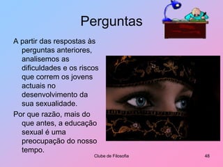 PerguntasIdentifique, das seguintes afirmações, aquelas que são verdadeiras e aquelas que são falsas:Clube de Filosofia43Pessoas que optam por não concretizar a sua orientação sexual (freiras, padres ou outros) não se desenvolvem sexualmente.FJustificação:O desenvolvimento sexual faz parte do desenvolvimento global de todas as pessoas normais. Mesmo não se casando, ou não realizando actos sexuais, todas as pessoas sentem algumas formas de prazer sexual no contacto com outras pessoas.