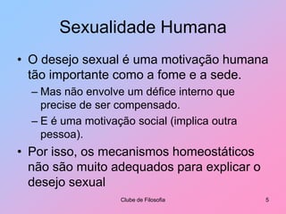 Sexualidade HumanaO desejo sexual é uma motivação humana tão importante como a fome e a sede.Mas não envolve um défice interno que precise de ser compensado.E é uma motivação social (implica outra pessoa).Por isso, os mecanismos homeostáticos não são muito adequados para explicar o desejo sexualClube de Filosofia5