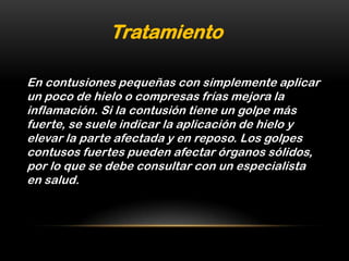 Tratamiento

En contusiones pequeñas con simplemente aplicar
un poco de hielo o compresas frías mejora la
inflamación. Si la contusión tiene un golpe más
fuerte, se suele indicar la aplicación de hielo y
elevar la parte afectada y en reposo. Los golpes
contusos fuertes pueden afectar órganos sólidos,
por lo que se debe consultar con un especialista
en salud.
 