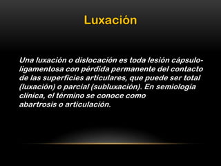 Luxación


Una luxación o dislocación es toda lesión cápsulo-
ligamentosa con pérdida permanente del contacto
de las superficies articulares, que puede ser total
(luxación) o parcial (subluxación). En semiología
clínica, el término se conoce como
abartrosis o articulación.
 