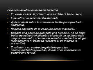 Primeros auxilios en caso de luxación
• En estos casos, lo primero que se deberá hacer será:
• Inmovilizar la articulación afectada.
• Aplicar hielo sobre la zona de la lesión para producir
   analgesia.
• Reposo absoluto de la zona (no hacer masajes).
• Cuando una persona presenta una luxación, no se debe
   tratar de colocar el miembro afectado en su lugar bajo
   ningún concepto, ni tampoco se debe administrar ningún
   medicamento ni pomada (excepto si un médico lo
   prescribe).
• Trasladar a un centro hospitalario para las
   correspondientes pruebas, donde si es necesario se
   pondrá una férula.
 