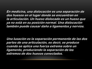 En medicina, una dislocación es una separación de
dos huesos en el lugar donde se encuentran en
la articulación. Un hueso dislocado es un hueso que
ya no está en su posición normal. Una dislocación
también puede causar daño a ligamentos y nervios.


Una luxación es la separación permanente de las dos
partes de una articulación, es decir, se produce
cuando se aplica una fuerza extrema sobre un
ligamento, produciendo la separación de los
extremos de dos huesos conectados.
 