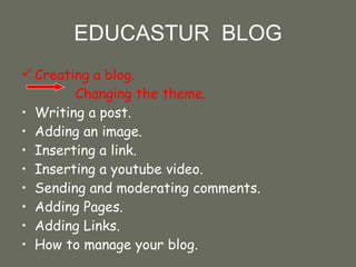 EDUCASTUR  BLOG Creating a blog.  Changing the theme. Writing a post.  Adding an image. Inserting a link. Inserting a youtube video. Sending and moderating comments. Adding Pages. Adding Links. How to manage your blog. 