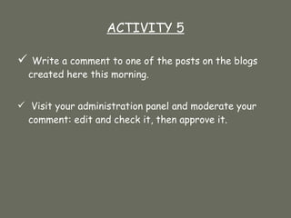 ACTIVITY 5 Write a comment to one of the posts on the blogs created here this morning.  Visit your administration panel and moderate your comment: edit and check it, then approve it. 