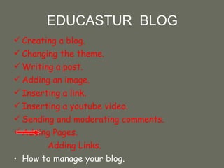 EDUCASTUR  BLOG Creating a blog.  Changing the theme. Writing a post.  Adding an image. Inserting a link. Inserting a youtube video. Sending and moderating comments. Adding Pages. Adding Links. How to manage your blog. 