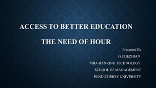 ACCESS TO BETTER EDUCATION 
THE NEED OF HOUR 
Presented By 
G.CHEZHIAN 
MBA-BANKING TECHNOLOGY 
SCHOOL OF MANAGEMENT 
PONDICHERRY UNIVERSITY 
 