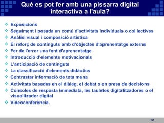 Què es pot fer amb una pissarra digital interactiva a l'aula? 1x1 Exposicions Seguiment i posada en comú d'activitats individuals o col·lectives Anàlisi visual i composició artística El reforç de continguts amb d'objectes d'aprenentatge externs Fer de l'error una font d'aprenentatge Introducció d'elements motivacionals L'anticipació de continguts La classificació d'elements didàctics Contrastar informació de tota mena Activitats basades en el diàleg, el debat o en presa de decisions Consoles de resposta immediata, les tauletes digitalitzadores o el visualitzador digital Videoconferència. 