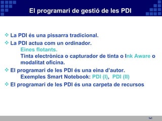 El programari de gestió de les PDI 1x1 La PDI és una pissarra tradicional. La PDI actua com un ordinador. Eines flotants.   Tinta electrònica o capturador de tinta o I nk Aware  o modalitat oficina.  El programari de les PDI és una eina d’autor. Exemples Smart Notebook:  PDI (I) ,  PDI (II) El programari de les PDI és una carpeta de recursos 