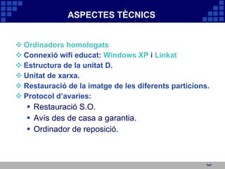 ASPECTES TÈCNICS Ordinadors homologats Connexió wifi educat:  Windows XP  i  Linkat Estructura de la unitat D. Unitat de xarxa. Restauració de la imatge de les diferents particions. Protocol d’avaries: Restauració S.O. Avís des de casa a garantia. Ordinador de reposició. 1x1 