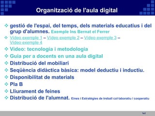 Organització de l'aula digital 1x1 gestió de l'espai, del temps, dels materials educatius i del grup d'alumnes.  Exemple Ins Bernat el Ferrer Vídeo exemple 1  –  Vídeo exemple 2  –  Vídeo exemple 3  –  Vídeo exemple 4 Vídeo: tecnologia i metodologia Guia per a docents en una aula digital Distribució del mobiliari Seqüència didàctica bàsica: model deductiu i inductiu. Disponibilitat de materials Pla B Lliurament de feines  Distribució de l'alumnat.  Eines i Estratègies de treball col·laboratiu / cooperatiu 