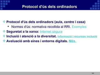 Protocol d'ús dels ordinadors 1x1 Protocol d'ús dels ordinadors (aula, centre i casa) Normes d'ús: normativa recollida al RRI.  Exemples Seguretat a la xarxa:   Internet segura Inclusió i atenció a la diversitat.  Informació i recursos inclusió Avaluació amb eines i entorns digitals.  Més. 