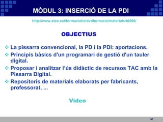 MÒDUL 3: INSERCIÓ DE LA PDI La pissarra convencional, la PD i la PDI: aportacions. Principis bàsics d'un programari de gestió d'un tauler digital. Proposar i analitzar l’ús didàctic de recursos TAC amb la Pissarra Digital. Repositoris de materials elaborats per fabricants, professorat, ... 1x1 OBJECTIUS http://www.xtec.cat/formaciotic/dvdformacio/materials/td206/ Video 