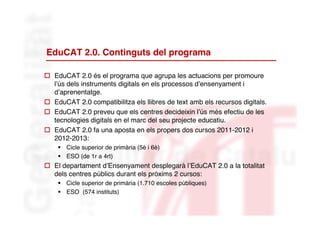 EduCAT 2.0. Continguts del programa

 EduCAT 2.0 és el programa que agrupa les actuacions per promoure
  l’ús dels instruments digitals en els processos d’ensenyament i
  d’aprenentatge.
 EduCAT 2.0 compatibilitza els llibres de text amb els recursos digitals.
 EduCAT 2.0 preveu que els centres decideixin l’ús més efectiu de les
  tecnologies digitals en el marc del seu projecte educatiu.
 EduCAT 2.0 fa una aposta en els propers dos cursos 2011-2012 i
  2012-2013:
     Cicle superior de primària (5è i 6è)
     ESO (de 1r a 4rt)
 El departament d’Ensenyament desplegarà l’EduCAT 2.0 a la totalitat
  dels centres públics durant els pròxims 2 cursos:
     Cicle superior de primària (1.710 escoles públiques)
     ESO (574 instituts)
 