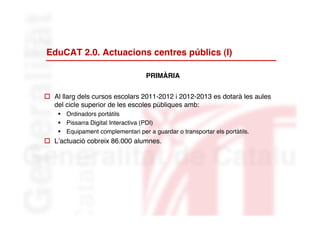 EduCAT 2.0. Actuacions centres públics (I)

                                   PRIMÀRIA


 Al llarg dels cursos escolars 2011-2012 i 2012-2013 es dotarà les aules
  del cicle superior de les escoles públiques amb:
     Ordinadors portàtils
     Pissarra Digital Interactiva (PDI)
     Equipament complementari per a guardar o transportar els portàtils.
 L’actuació cobreix 86.000 alumnes.
 