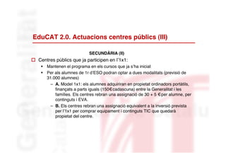 EduCAT 2.0. Actuacions centres públics (III)

                            SECUNDÀRIA (II)
 Centres públics que ja participen en l’1x1:
     Mantenen el programa en els cursos que ja s’ha iniciat
     Per als alumnes de 1r d’ESO podran optar a dues modalitats (previsió de
      31.000 alumnes)
        – A. Model 1x1: els alumnes adquiriran en propietat ordinadors portàtils,
          finançats a parts iguals (150€cadascuna) entre la Generalitat i les
          famílies. Els centres rebran una assignació de 30 + 5 €per alumne, per
          continguts i EVA.
        – B. Els centres rebran una assignació equivalent a la inversió prevista
          per l’1x1 per comprar equipament i continguts TIC que quedarà
          propietat del centre.
 