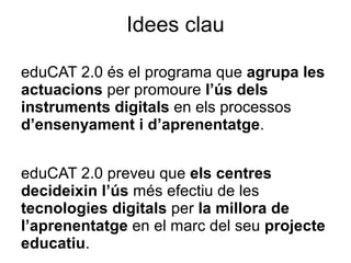 Idees clau

eduCAT 2.0 és el programa que agrupa les
actuacions per promoure l’ús dels
instruments digitals en els processos
d’ensenyament i d’aprenentatge.


eduCAT 2.0 preveu que els centres
decideixin l’ús més efectiu de les
tecnologies digitals per la millora de
l’aprenentatge en el marc del seu projecte
educatiu.
 