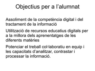 Objectius per a l’alumnat

Assoliment de la competència digital i del
tractament de la informació
Utilització de recursos educatius digitals per
a la millora dels aprenentatges de les
diferents matèries
Potenciar el treball col·laboratiu en equip i
les capacitats d’analitzar, contrastar i
processar la informació.
 