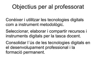 Objectius per al professorat

Conèixer i utilitzar les tecnologies digitals
com a instrument metodològic.
Seleccionar, elaborar i compartir recursos i
instruments digitals per la tasca docent.
Consolidar l´ús de les tecnologies digitals en
el desenvolupament professional i la
formació permanent.
 