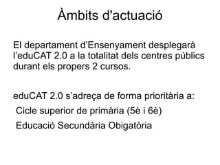 Àmbits d'actuació

El departament d’Ensenyament desplegarà
l’eduCAT 2.0 a la totalitat dels centres públics
durant els propers 2 cursos.


eduCAT 2.0 s’adreça de forma prioritària a:
Cicle superior de primària (5è i 6è)
Educació Secundària Obigatòria
 