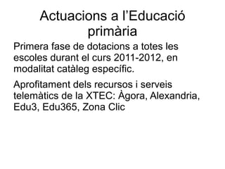 Actuacions a l’Educació
            primària
Primera fase de dotacions a totes les
escoles durant el curs 2011-2012, en
modalitat catàleg específic.
Aprofitament dels recursos i serveis
telemàtics de la XTEC: Àgora, Alexandria,
Edu3, Edu365, Zona Clic
 