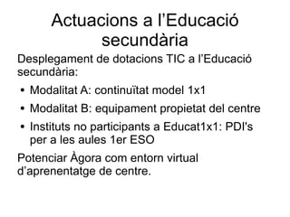 Actuacions a l’Educació
              secundària
Desplegament de dotacions TIC a l’Educació
secundària:
●   Modalitat A: continuïtat model 1x1
●   Modalitat B: equipament propietat del centre
●   Instituts no participants a Educat1x1: PDI's
    per a les aules 1er ESO
Potenciar Àgora com entorn virtual
d’aprenentatge de centre.
 