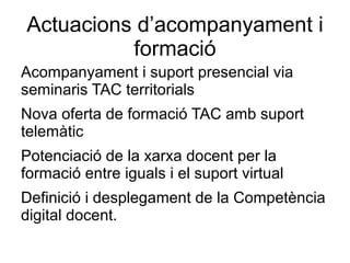Actuacions d’acompanyament i
          formació
Acompanyament i suport presencial via
seminaris TAC territorials
Nova oferta de formació TAC amb suport
telemàtic
Potenciació de la xarxa docent per la
formació entre iguals i el suport virtual
Definició i desplegament de la Competència
digital docent.
 