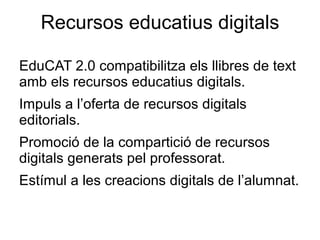 Recursos educatius digitals

EduCAT 2.0 compatibilitza els llibres de text
amb els recursos educatius digitals.
Impuls a l’oferta de recursos digitals
editorials.
Promoció de la compartició de recursos
digitals generats pel professorat.
Estímul a les creacions digitals de l’alumnat.
 