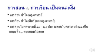 การสอน กับ การเรียน เป็นคนละสิ่ง
• การสอน ทาโดยครู/อาจารย์
• การเรียน ทาโดยศิษย์(และครู/อาจารย์)
• การสอนในศตวรรษที่ ๑๘ - ๒๐ กับการสอนในศตวรรษที่ ๒๑ เป็น
คนละสิ่ง ... สอนแบบไม่สอน
 